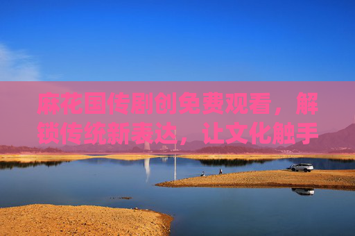 麻花国传剧创免费观看,解锁传统新表达,让文化触手可及,麻花国传剧创,解锁传统新表达,文化触手可及 麻花国传剧创免费观看,解锁传统新表达,让文化触手可及,麻花国传剧创,解锁传统新表达,文化触手可及