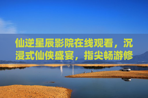 仙逆星辰影院在线观看，沉浸式仙侠盛宴，指尖畅游修真世界，沉浸式仙逆星辰，指尖畅游修真盛宴