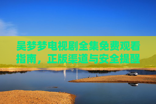 吴梦梦电视剧全集免费观看指南,正版渠道与安全提醒,吴梦梦电视剧全集免费观看,正版渠道与安全提醒 吴梦梦电视剧全集免费观看指南,正版渠道与安全提醒,吴梦梦电视剧全集免费观看,正版渠道与安全提醒