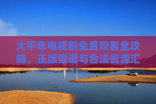 大平年电视剧免费观看全攻略,正版渠道与合法资源汇总,大平年电视剧免费观看全攻略,正版渠道与合法资源汇总 大平年电视剧免费观看全攻略,正版渠道与合法资源汇总,大平年电视剧免费观看全攻略,正版渠道与合法资源汇总