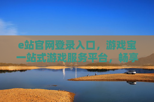 e站官网登录入口,游戏宝一站式游戏服务平台,畅享极致娱乐体验,e站游戏宝,一站式游戏服务平台,畅享极致娱乐体验 e站官网登录入口,游戏宝一站式游戏服务平台,畅享极致娱乐体验,e站游戏宝,一站式游戏服务平台,畅享极致娱乐体验