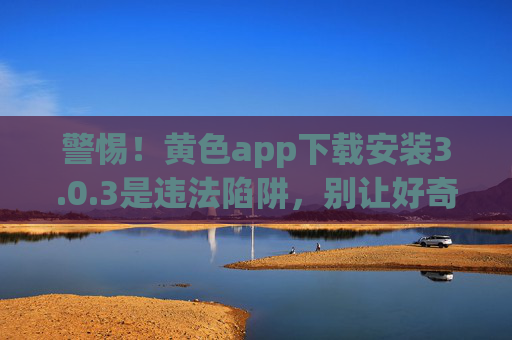 警惕!黄色app下载安装3.0.3是违法陷阱,别让好奇心毁掉你的人生,警惕!黄色app 3.0.3下载安装是违法陷阱,别让好奇心毁人生 警惕!黄色app下载安装3.0.3是违法陷阱,别让好奇心毁掉你的人生,警惕!黄色app 3.0.3下载安装是违法陷阱,别让好奇心毁人生