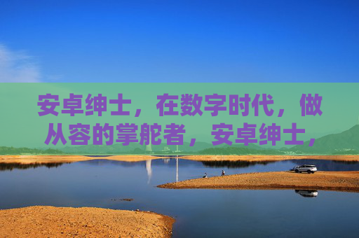 安卓绅士，在数字时代，做从容的掌舵者，安卓绅士，数字时代的从容掌舵者