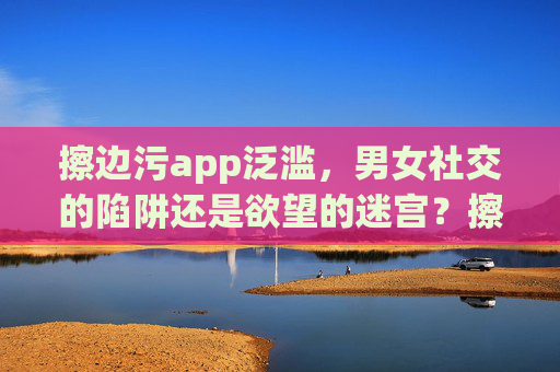擦边污app泛滥，男女社交的陷阱还是欲望的迷宫？擦边污app泛滥，社交陷阱还是欲望迷宫？