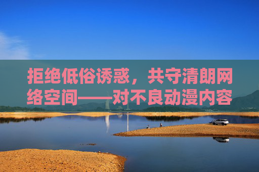 拒绝低俗诱惑,共守清朗网络空间——对不良动漫内容的理性审视,理性审视不良动漫,共守清朗网络空间 拒绝低俗诱惑,共守清朗网络空间——对不良动漫内容的理性审视,理性审视不良动漫,共守清朗网络空间