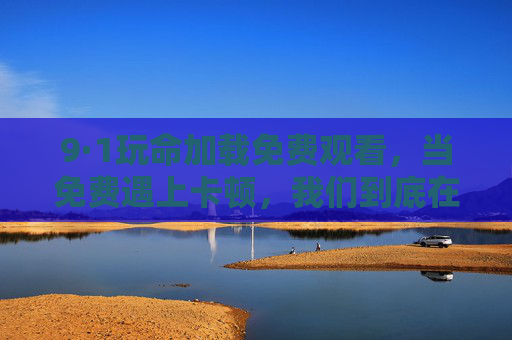 9·1玩命加载免费观看,当免费遇上卡顿,我们到底在等什么?免费遇上卡顿,我们在等玩命加载? 9·1玩命加载免费观看,当免费遇上卡顿,我们到底在等什么?免费遇上卡顿,我们在等玩命加载?