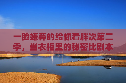 一脸嫌弃的给你看胖次第二季,当衣柜里的秘密比剧本还荒诞,胖次第二季,衣柜里的秘密比剧本还荒诞,一脸嫌弃 一脸嫌弃的给你看胖次第二季,当衣柜里的秘密比剧本还荒诞,胖次第二季,衣柜里的秘密比剧本还荒诞,一脸嫌弃