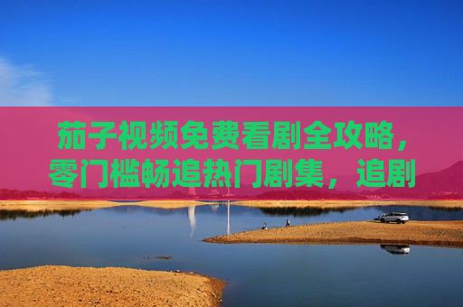 茄子视频免费看剧全攻略,零门槛畅追热门剧集,追剧党必备指南 茄子视频免费看剧全攻略,零门槛畅追热门剧集,追剧党必备指南