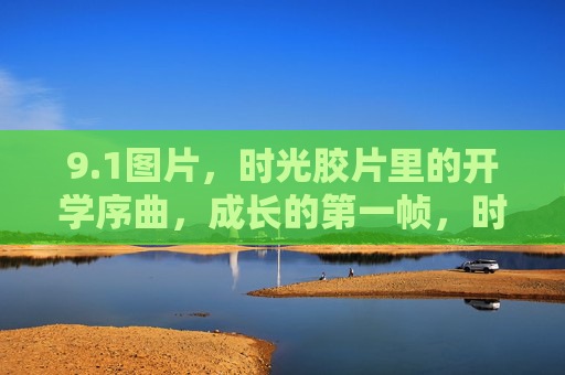 9.1图片,时光胶片里的开学序曲,成长的第一帧,时光胶片里的开学序曲,成长第一帧 9.1图片,时光胶片里的开学序曲,成长的第一帧,时光胶片里的开学序曲,成长第一帧