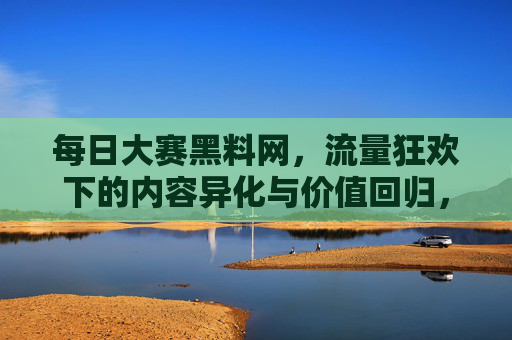 每日大赛黑料网,流量狂欢下的内容异化与价值回归,每日大赛黑料网,流量狂欢下的内容异化与价值回归 每日大赛黑料网,流量狂欢下的内容异化与价值回归,每日大赛黑料网,流量狂欢下的内容异化与价值回归