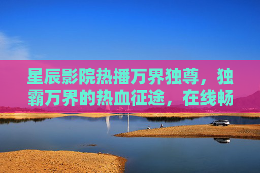 星辰影院热播万界独尊，独霸万界的热血征途，在线畅享极致动漫盛宴，星辰影院热播万界独尊，独霸万界的热血动漫盛宴
