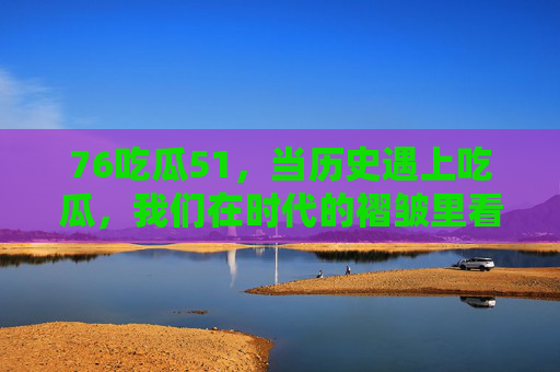 76吃瓜51，当历史遇上吃瓜，我们在时代的褶皱里看见人间烟火，历史褶皱里的吃瓜烟火