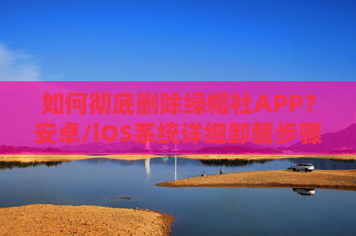 如何彻底删除绿帽社APP？安卓/iOS系统详细卸载步骤与注意事项，安卓/iOS系统彻底删除绿帽社APP，详细卸载步骤与注意事项