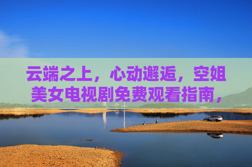 云端之上,心动邂逅,空姐美女电视剧免费观看指南,优雅职场与浪漫剧情全收录,云端邂逅,空姐职场浪漫剧免费观看指南 云端之上,心动邂逅,空姐美女电视剧免费观看指南,优雅职场与浪漫剧情全收录,云端邂逅,空姐职场浪漫剧免费观看指南