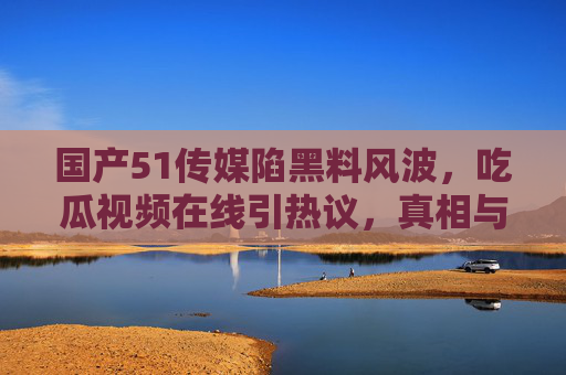 国产51传媒陷黑料风波，吃瓜视频在线引热议，真相与谣言的边界在哪里？国产51传媒黑料风波，吃瓜视频热议，真相与谣言边界何在？