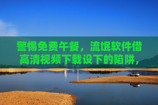 警惕免费午餐,流氓软件借高清视频下载设下的陷阱,警惕免费高清视频下载,流氓软件借免费午餐设陷阱 警惕免费午餐,流氓软件借高清视频下载设下的陷阱,警惕免费高清视频下载,流氓软件借免费午餐设陷阱