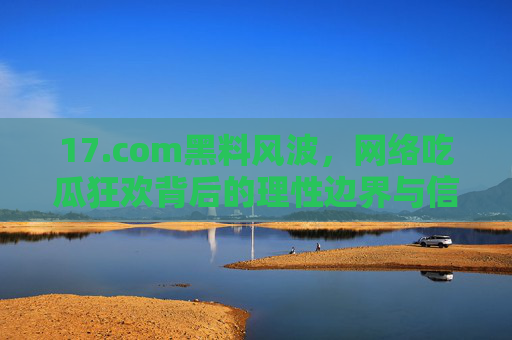17.com黑料风波,网络吃瓜狂欢背后的理性边界与信息素养,17.com黑料风波,网络吃瓜狂欢的理性边界与信息素养 17.com黑料风波,网络吃瓜狂欢背后的理性边界与信息素养,17.com黑料风波,网络吃瓜狂欢的理性边界与信息素养