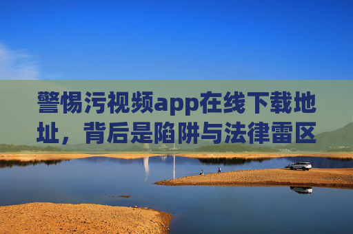警惕污视频app在线下载地址,背后是陷阱与法律雷区,警惕污视频app在线下载地址,陷阱与法律雷区 警惕污视频app在线下载地址,背后是陷阱与法律雷区,警惕污视频app在线下载地址,陷阱与法律雷区
