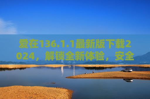 爱在136.1.1最新版下载2024,解锁全新体验,安全升级指南,爱在136.1.1最新版2024下载,安全升级指南与全新体验 爱在136.1.1最新版下载2024,解锁全新体验,安全升级指南,爱在136.1.1最新版2024下载,安全升级指南与全新体验