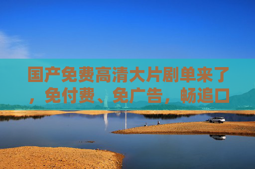 国产免费高清大片剧单来了,免付费、免广告,畅追口碑爆款,国产免费高清大片剧单,无广告畅追口碑爆款 国产免费高清大片剧单来了,免付费、免广告,畅追口碑爆款,国产免费高清大片剧单,无广告畅追口碑爆款