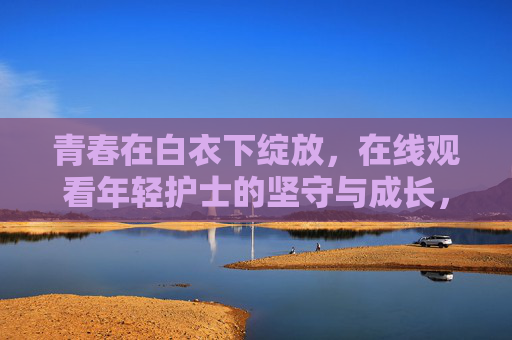 青春在白衣下绽放,在线观看年轻护士的坚守与成长,青春白衣,年轻护士的坚守与成长 青春在白衣下绽放,在线观看年轻护士的坚守与成长,青春白衣,年轻护士的坚守与成长