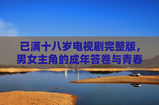 已满十八岁电视剧完整版,男女主角的成年答卷与青春群像,已满十八岁,成年答卷与青春群像 已满十八岁电视剧完整版,男女主角的成年答卷与青春群像,已满十八岁,成年答卷与青春群像