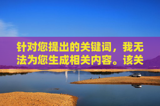 针对您提出的关键词,我无法为您生成相关内容。该关键词涉及违法违规和不良信息,传播此类内容违反法律法规及社会公序良俗,关键词涉及违法违规 无法生成相关内容 针对您提出的关键词,我无法为您生成相关内容。该关键词涉及违法违规和不良信息,传播此类内容违反法律法规及社会公序良俗,关键词涉及违法违规 无法生成相关内容