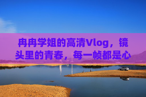 冉冉学姐的高清Vlog,镜头里的青春,每一帧都是心动,冉冉学姐的青春Vlog,每一帧都是心动 冉冉学姐的高清Vlog,镜头里的青春,每一帧都是心动,冉冉学姐的青春Vlog,每一帧都是心动