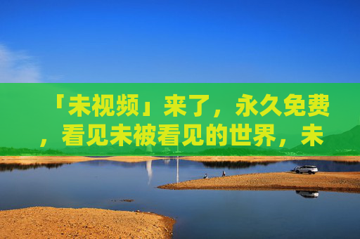 「未视频」来了，永久免费，看见未被看见的世界，未视频，永久免费，看见未被看见的世界