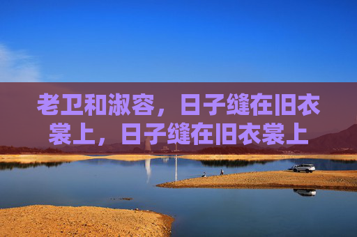 老卫和淑容,日子缝在旧衣裳上,日子缝在旧衣裳上 老卫和淑容,日子缝在旧衣裳上,日子缝在旧衣裳上