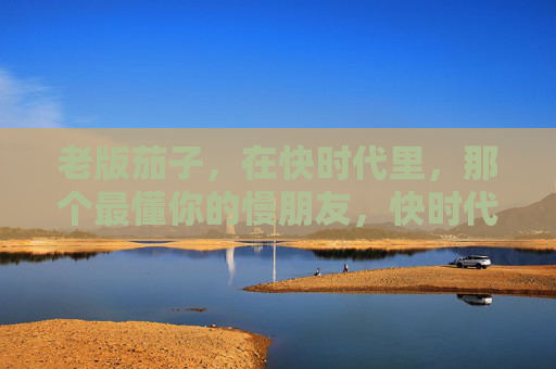 老版茄子,在快时代里,那个最懂你的慢朋友,快时代的慢朋友,老版茄子,最懂你 老版茄子,在快时代里,那个最懂你的慢朋友,快时代的慢朋友,老版茄子,最懂你