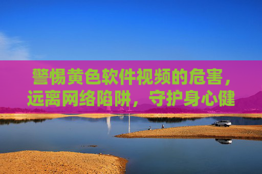 警惕黄色软件视频的危害,远离网络陷阱,守护身心健康,警惕黄色软件视频陷阱,守护身心健康 警惕黄色软件视频的危害,远离网络陷阱,守护身心健康,警惕黄色软件视频陷阱,守护身心健康