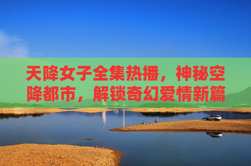 天降女子全集热播，神秘空降都市，解锁奇幻爱情新篇章，天降女子神秘空降都市，解锁奇幻爱情新章
