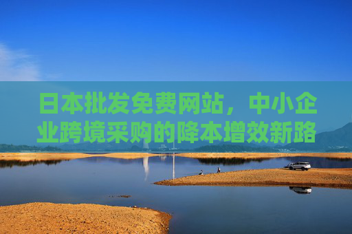 日本批发免费网站,中小企业跨境采购的降本增效新路径,日本批发免费网站,中小企业跨境采购降本增效新路径 日本批发免费网站,中小企业跨境采购的降本增效新路径,日本批发免费网站,中小企业跨境采购降本增效新路径