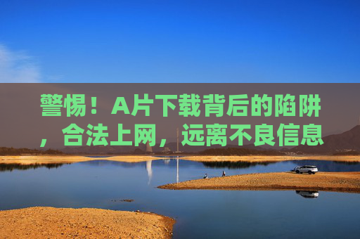 警惕！A片下载背后的陷阱，合法上网，远离不良信息，警惕A片下载陷阱，合法上网远离不良信息