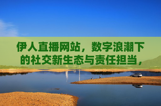 伊人直播网站，数字浪潮下的社交新生态与责任担当，伊人直播，数字浪潮下社交新生态的责任担当