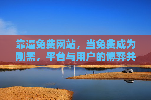 靠逼免费网站,当免费成为刚需,平台与用户的博弈共生,免费刚需,平台与用户的博弈共生 靠逼免费网站,当免费成为刚需,平台与用户的博弈共生,免费刚需,平台与用户的博弈共生
