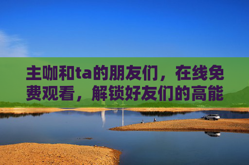 主咖和ta的朋友们,在线免费观看,解锁好友们的高能日常!解锁主咖与朋友们的免费高能日常 主咖和ta的朋友们,在线免费观看,解锁好友们的高能日常!解锁主咖与朋友们的免费高能日常