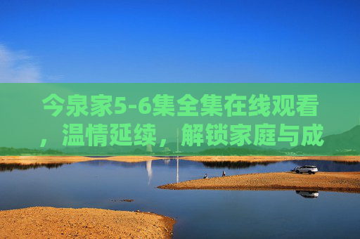 今泉家5-6集全集在线观看，温情延续，解锁家庭与成长的治愈篇章，今泉家5-6集全集在线观看，温情延续，解锁家庭与成长的治愈篇章