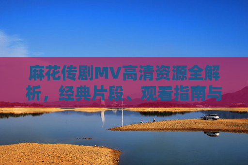 麻花传剧MV高清资源全解析,经典片段、观看指南与收藏攻略,麻花传剧MV高清资源全解析,经典片段、观看指南与收藏攻略 麻花传剧MV高清资源全解析,经典片段、观看指南与收藏攻略,麻花传剧MV高清资源全解析,经典片段、观看指南与收藏攻略
