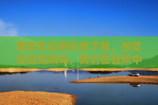 黑料吃瓜网在线下载，当吃瓜变成啃毒，我们在狂欢中丢了什么？当吃瓜变成啃毒，狂欢中我们丢了什么？