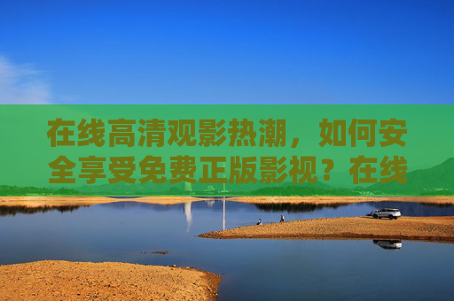 在线高清观影热潮,如何安全享受免费正版影视?在线高清观影热潮,安全畅享免费正版影视 在线高清观影热潮,如何安全享受免费正版影视?在线高清观影热潮,安全畅享免费正版影视