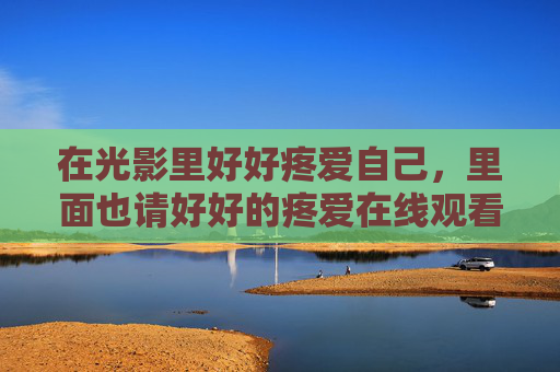 在光影里好好疼爱自己,里面也请好好的疼爱在线观看免费全集,光影里好好疼爱自己,在线观看免费全集 在光影里好好疼爱自己,里面也请好好的疼爱在线观看免费全集,光影里好好疼爱自己,在线观看免费全集