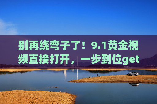 别再绕弯子了！9.1黄金视频直接打开，一步到位get高价值内容，别绕弯！9.1黄金视频直接开，高价值一步到位