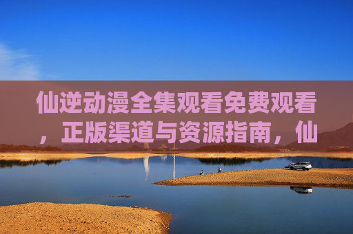 仙逆动漫全集观看免费观看,正版渠道与资源指南,仙逆动漫全集观看,正版免费渠道与资源指南 仙逆动漫全集观看免费观看,正版渠道与资源指南,仙逆动漫全集观看,正版免费渠道与资源指南