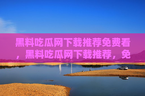 黑料吃瓜网下载推荐免费看,黑料吃瓜网下载推荐,免费看瓜全攻略 黑料吃瓜网下载推荐免费看,黑料吃瓜网下载推荐,免费看瓜全攻略