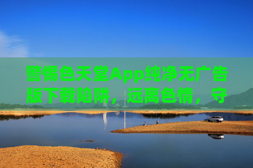 警惕色天堂App纯净无广告版下载陷阱,远离色情,守护健康,警惕色天堂App纯净无广告版下载陷阱,远离色情守护健康 警惕色天堂App纯净无广告版下载陷阱,远离色情,守护健康,警惕色天堂App纯净无广告版下载陷阱,远离色情守护健康