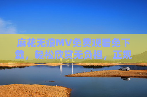 麻花无痕MV免费观看免下载,轻松欣赏无负担,正规渠道更安心,麻花无痕MV免费免下载,正规渠道安心欣赏 麻花无痕MV免费观看免下载,轻松欣赏无负担,正规渠道更安心,麻花无痕MV免费免下载,正规渠道安心欣赏