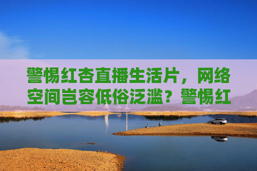 警惕红杏直播生活片,网络空间岂容低俗泛滥?警惕红杏直播生活片,网络空间岂容低俗泛滥? 警惕红杏直播生活片,网络空间岂容低俗泛滥?警惕红杏直播生活片,网络空间岂容低俗泛滥?
