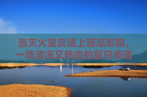 当灭火宝贝遇上西瓜影院，一场清凉又热血的夏日奇遇，灭火宝贝遇上西瓜影院，夏日清凉热血奇遇